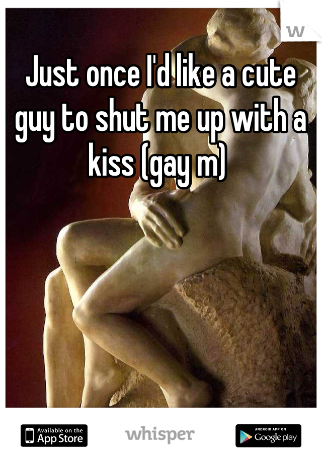 Just once I'd like a cute guy to shut me up with a kiss (gay m) 