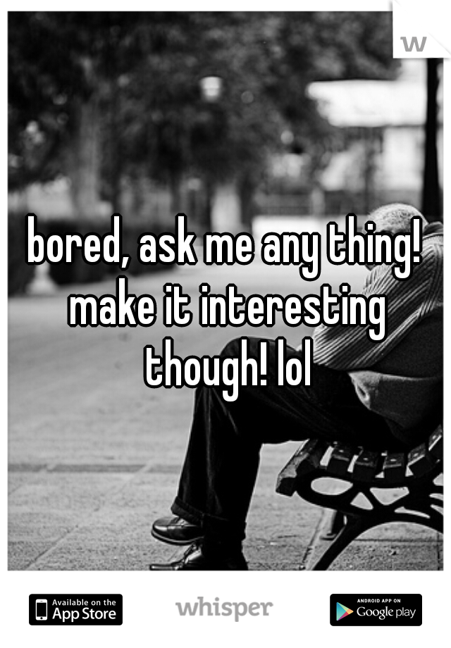 bored, ask me any thing! make it interesting though! lol