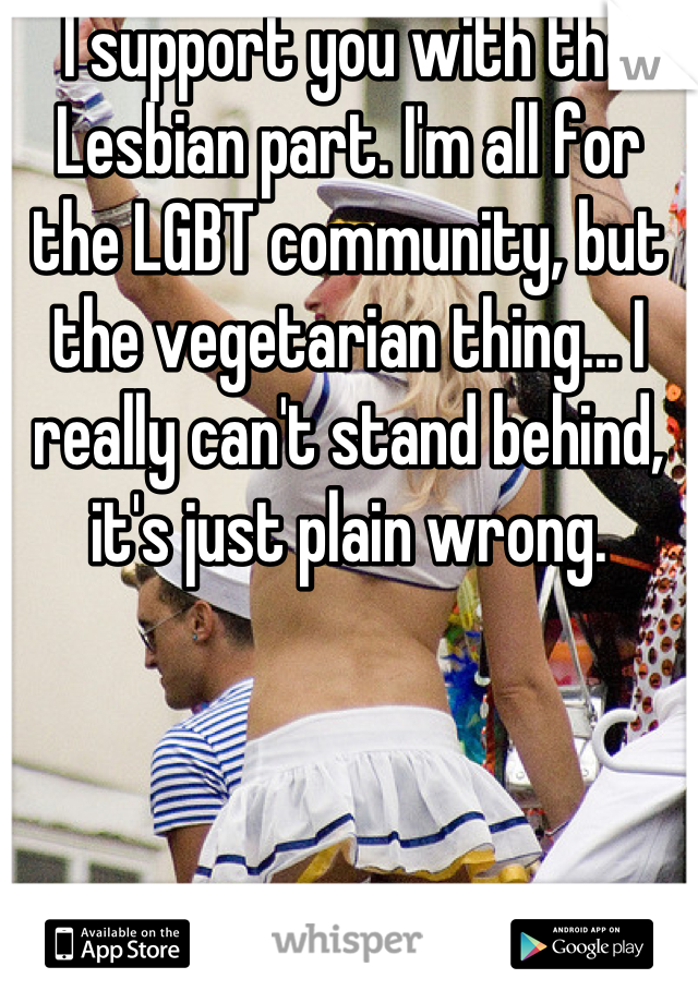 I support you with the Lesbian part. I'm all for the LGBT community, but the vegetarian thing... I really can't stand behind, it's just plain wrong.