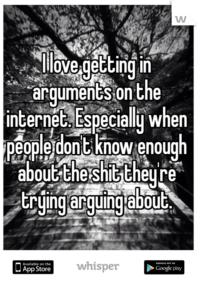 I love getting in arguments on the internet. Especially when people don't know enough about the shit they're trying arguing about. 