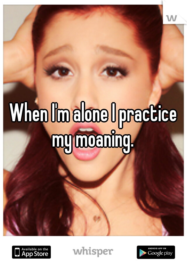 When I'm alone I practice my moaning. 