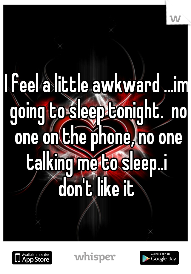 I feel a little awkward ...im going to sleep tonight.  no one on the phone, no one talking me to sleep..i 
don't like it
 