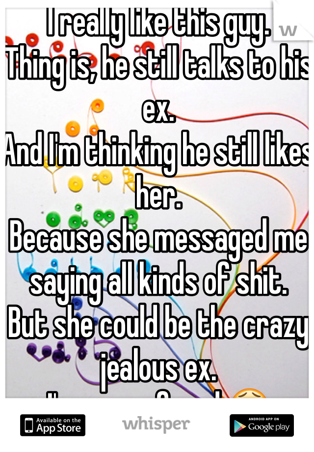 I really like this guy.
Thing is, he still talks to his ex. 
And I'm thinking he still likes her.
Because she messaged me saying all kinds of shit. 
But she could be the crazy jealous ex.
I'm so confused 😫