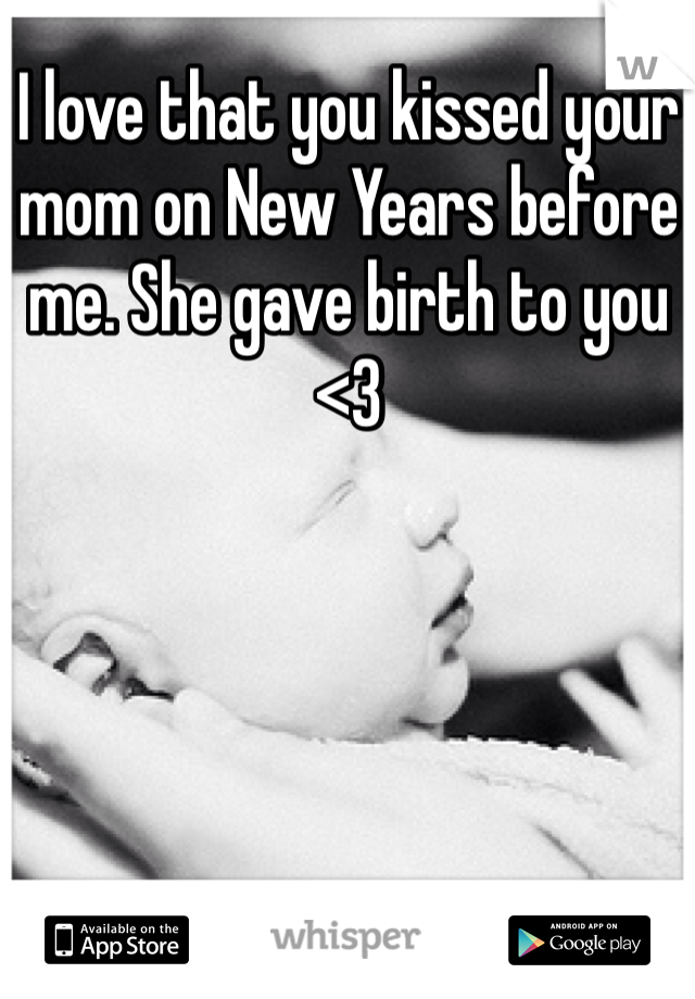 I love that you kissed your mom on New Years before me. She gave birth to you <3 