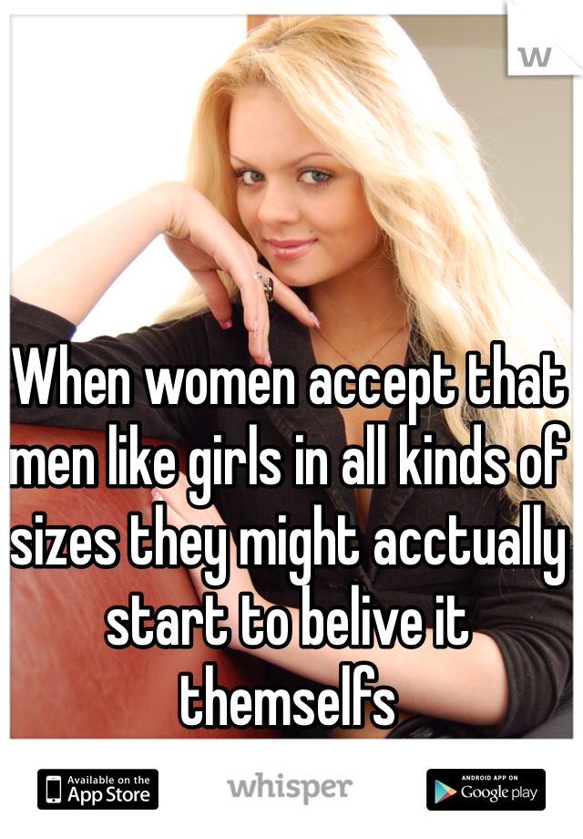 When women accept that men like girls in all kinds of sizes they might acctually start to belive it themselfs