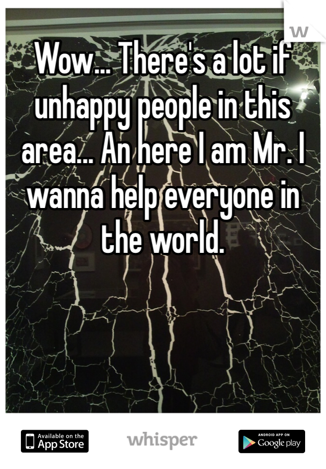 Wow... There's a lot if unhappy people in this area... An here I am Mr. I wanna help everyone in the world. 