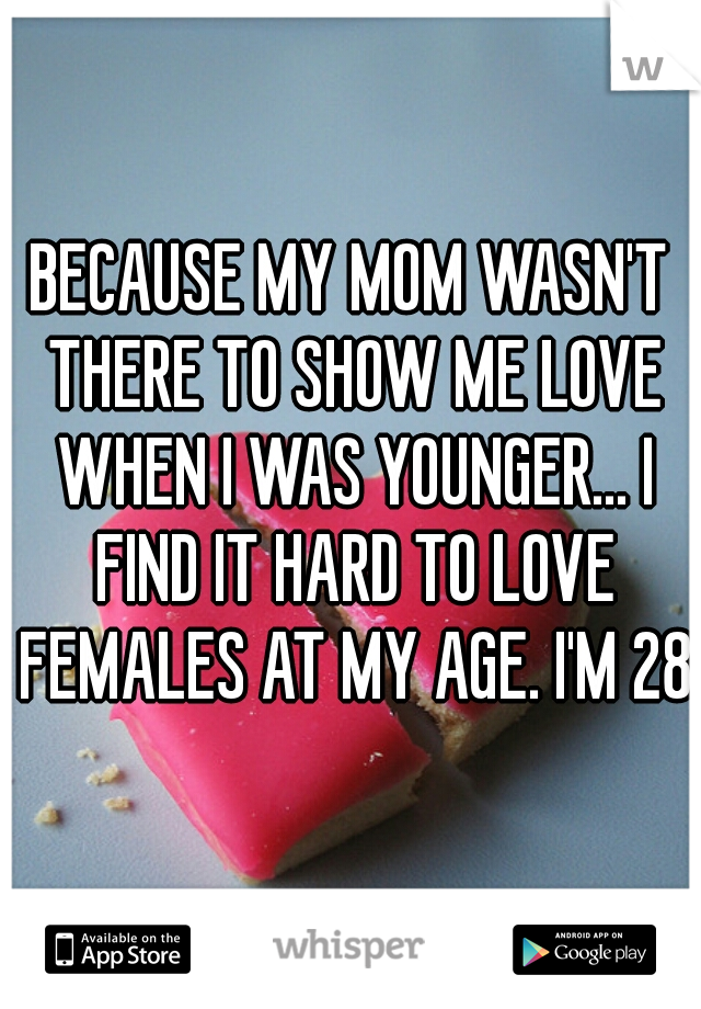 BECAUSE MY MOM WASN'T THERE TO SHOW ME LOVE WHEN I WAS YOUNGER... I FIND IT HARD TO LOVE FEMALES AT MY AGE. I'M 28