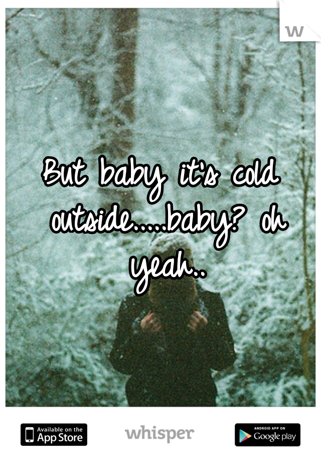 But baby it's cold outside.....baby? oh yeah..