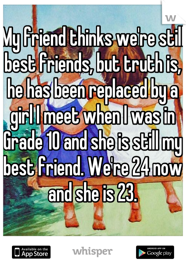 My friend thinks we're still best friends, but truth is, he has been replaced by a girl I meet when I was in Grade 10 and she is still my best friend. We're 24 now and she is 23.