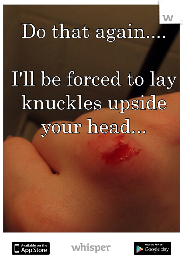 Do that again....

I'll be forced to lay knuckles upside your head...