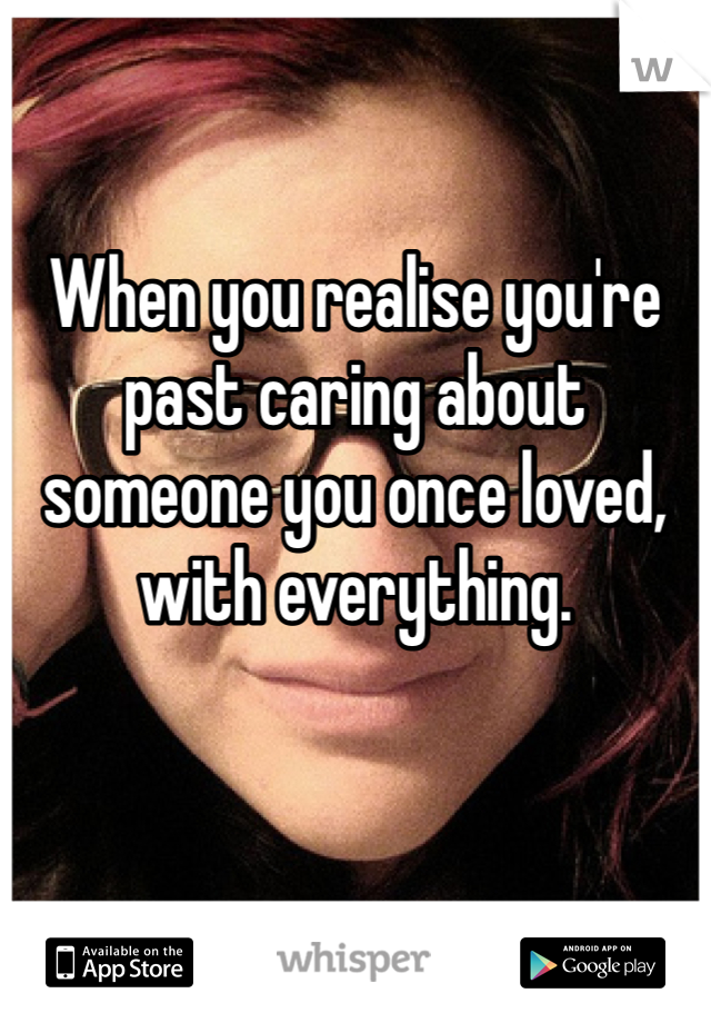 When you realise you're past caring about someone you once loved, with everything.