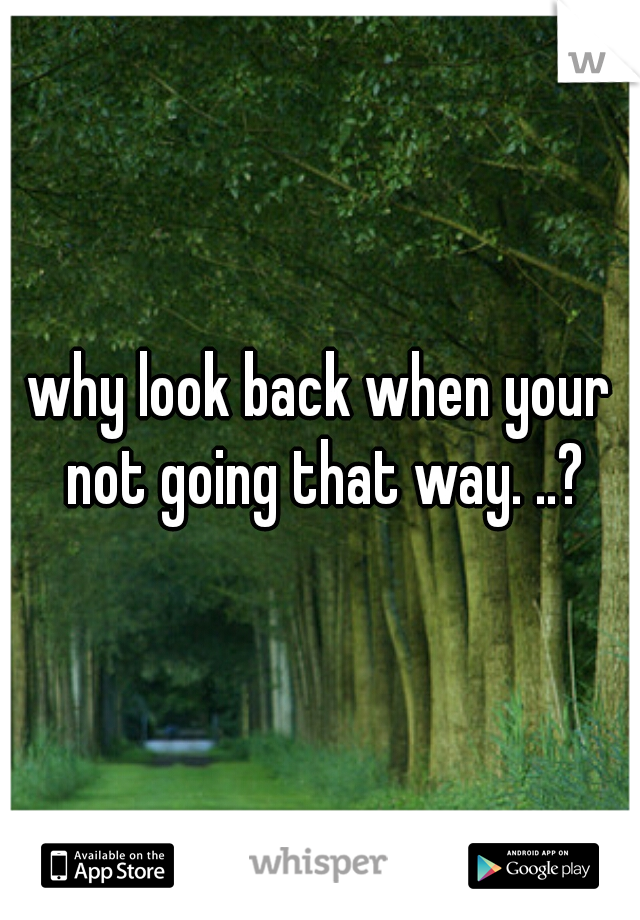 why look back when your not going that way. ..?