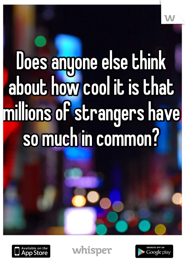 Does anyone else think about how cool it is that millions of strangers have so much in common? 