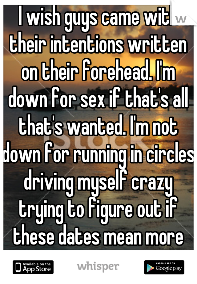 I wish guys came with their intentions written on their forehead. I'm down for sex if that's all that's wanted. I'm not down for running in circles driving myself crazy trying to figure out if these dates mean more then just a means to get in my pants. We all know just asking is much easier said then done and the response can end up a riddle too. 