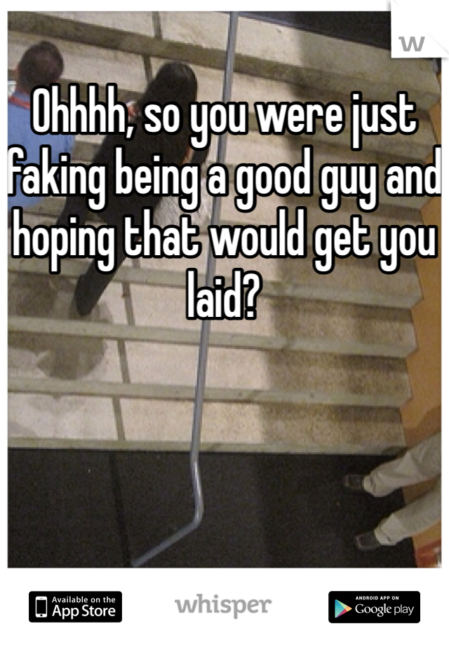 Ohhhh, so you were just faking being a good guy and hoping that would get you laid?