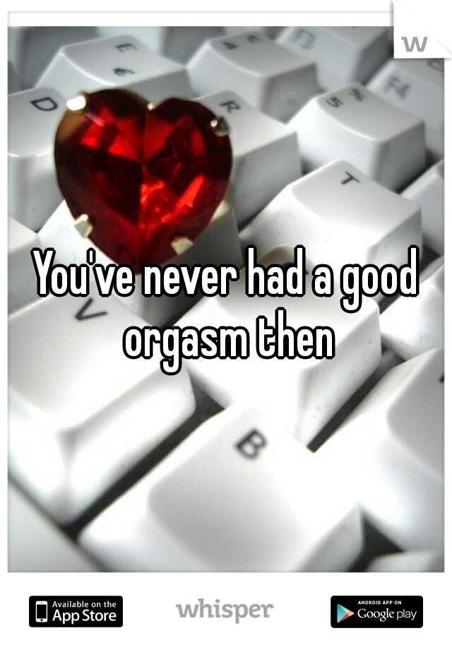 You've never had a good orgasm then