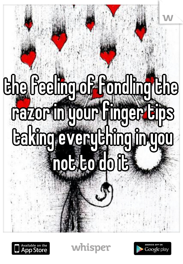 the feeling of fondling the razor in your finger tips taking everything in you not to do it 