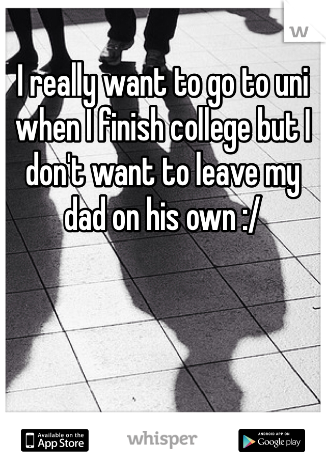 I really want to go to uni when I finish college but I don't want to leave my dad on his own :/ 