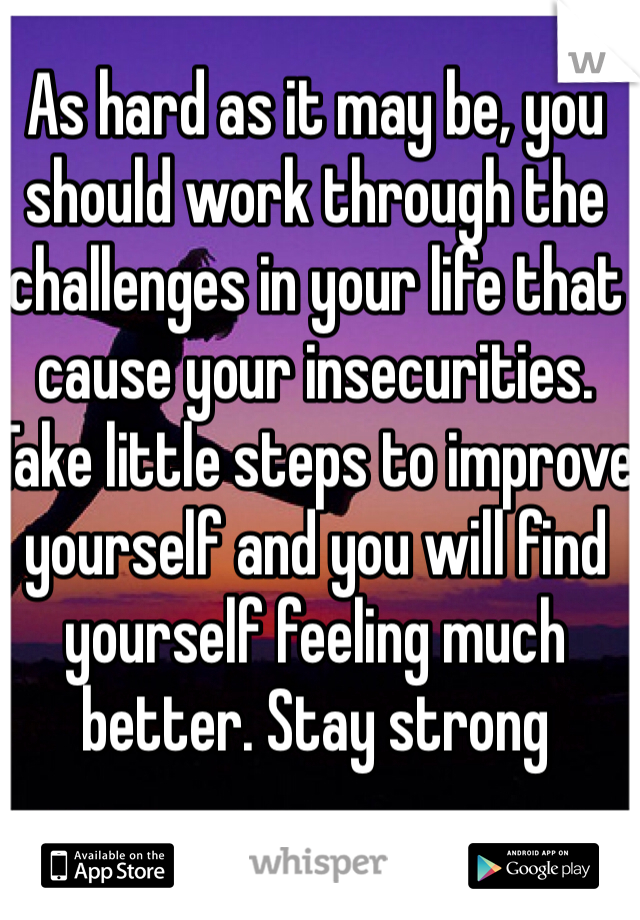 As hard as it may be, you should work through the challenges in your life that cause your insecurities. Take little steps to improve yourself and you will find yourself feeling much better. Stay strong 