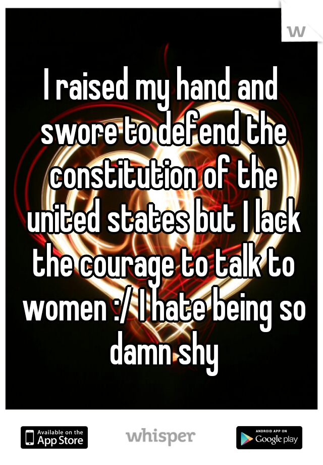 I raised my hand and swore to defend the constitution of the united states but I lack the courage to talk to women :/ I hate being so damn shy