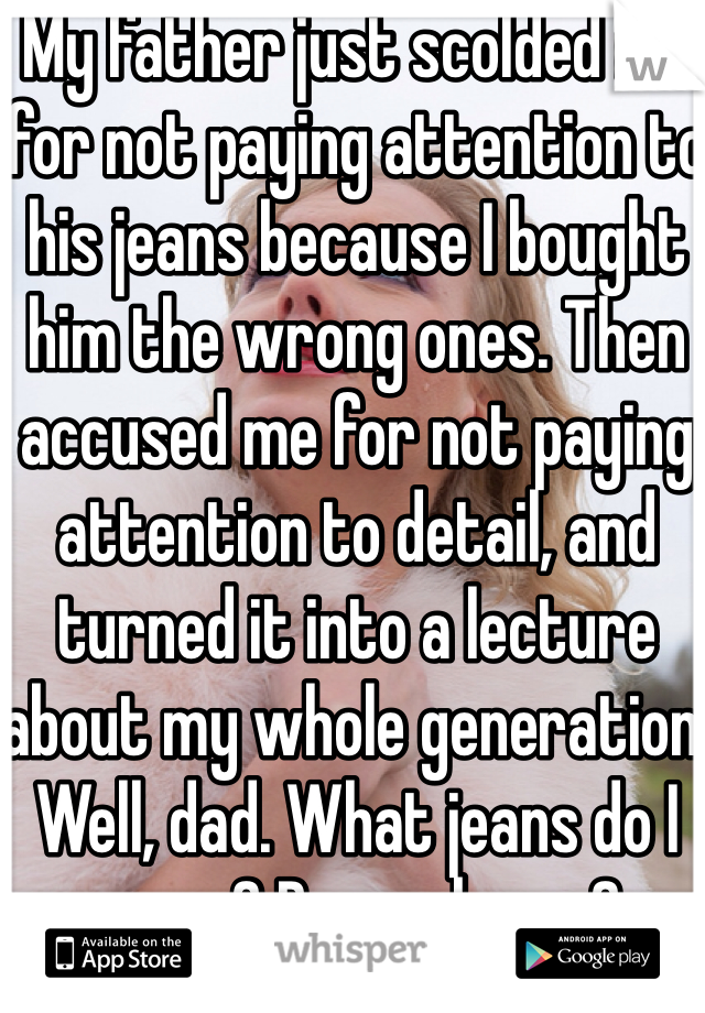 My father just scolded me for not paying attention to his jeans because I bought him the wrong ones. Then accused me for not paying attention to detail, and turned it into a lecture about my whole generation. Well, dad. What jeans do I wear? Do you know? 