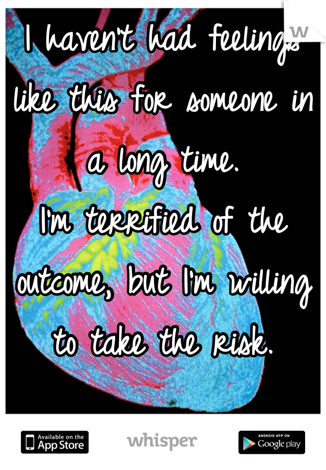 I haven't had feelings like this for someone in a long time. 
I'm terrified of the outcome, but I'm willing to take the risk.