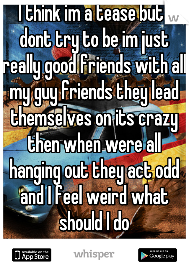 I think im a tease but I dont try to be im just really good friends with all my guy friends they lead themselves on its crazy then when were all hanging out they act odd and I feel weird what should I do