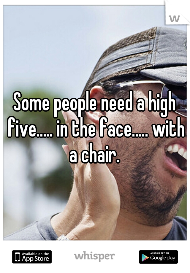 Some people need a high five..... in the face..... with a chair. 