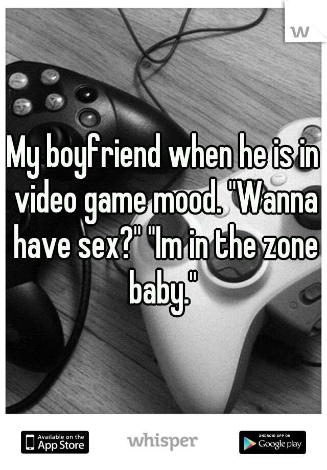 My boyfriend when he is in video game mood. "Wanna have sex?" "Im in the zone baby." 