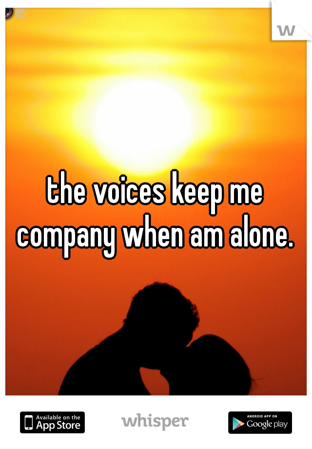 the voices keep me company when am alone. 