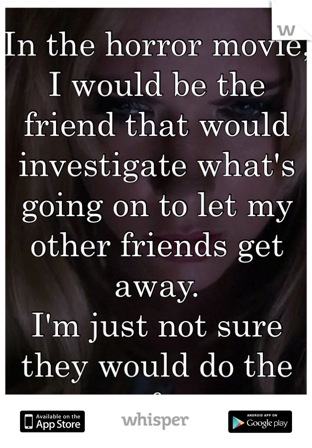 In the horror movie, I would be the friend that would investigate what's going on to let my other friends get away. 
I'm just not sure they would do the same for me.