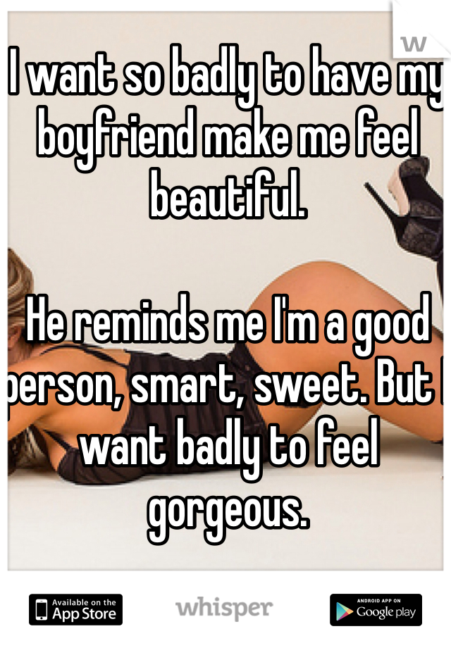 I want so badly to have my boyfriend make me feel beautiful. 

He reminds me I'm a good person, smart, sweet. But I want badly to feel gorgeous. 