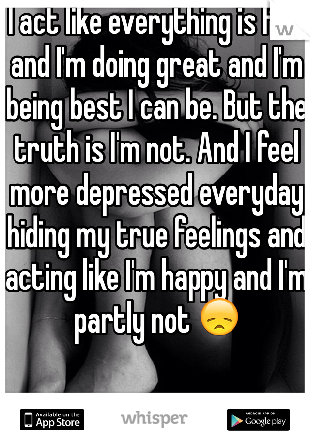 I act like everything is fine and I'm doing great and I'm being best I can be. But the truth is I'm not. And I feel more depressed everyday hiding my true feelings and acting like I'm happy and I'm partly not 😞