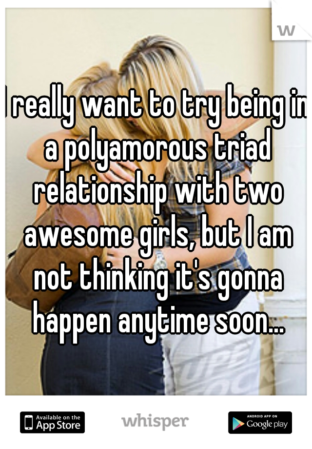 I really want to try being in a polyamorous triad relationship with two awesome girls, but I am not thinking it's gonna happen anytime soon...