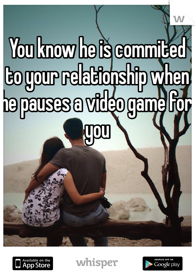 You know he is commited to your relationship when he pauses a video game for you