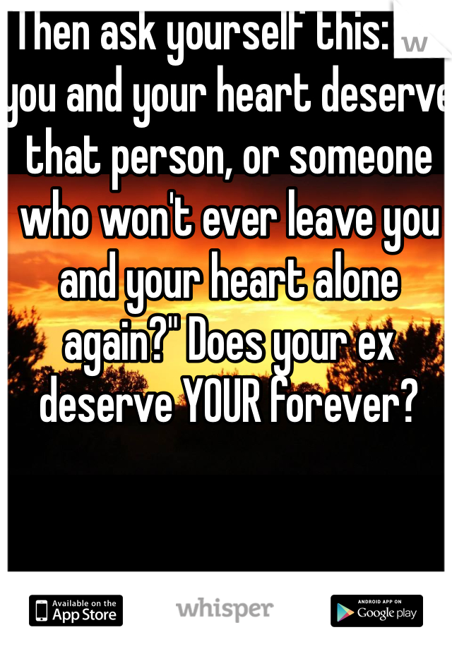 Then ask yourself this: "Do you and your heart deserve that person, or someone who won't ever leave you and your heart alone again?" Does your ex deserve YOUR forever?