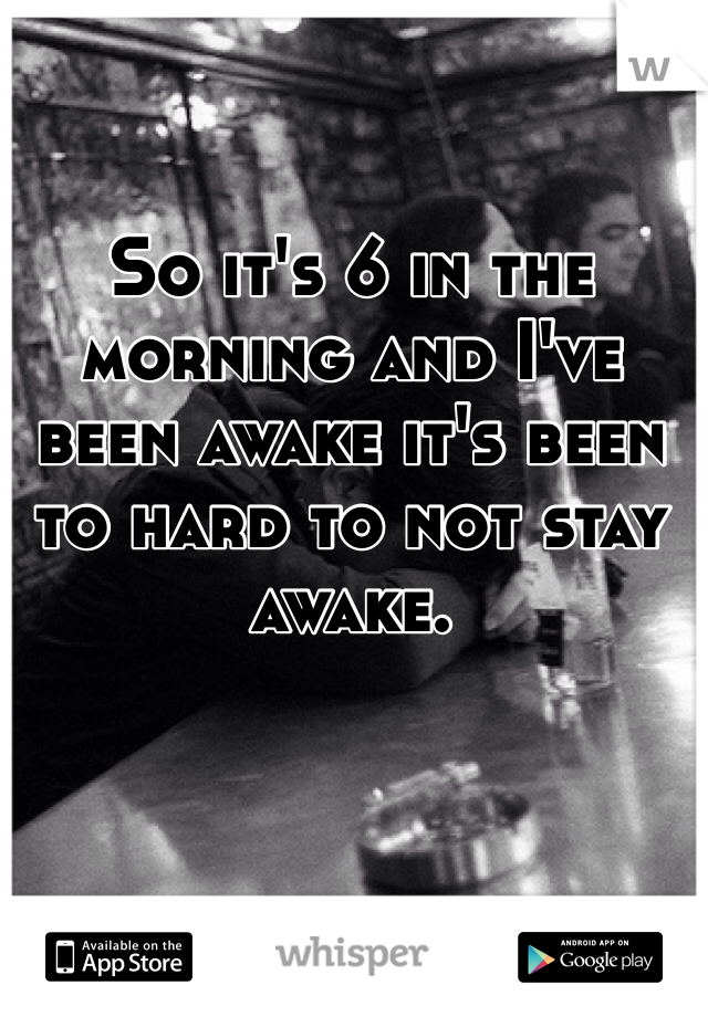 So it's 6 in the morning and I've been awake it's been to hard to not stay awake.