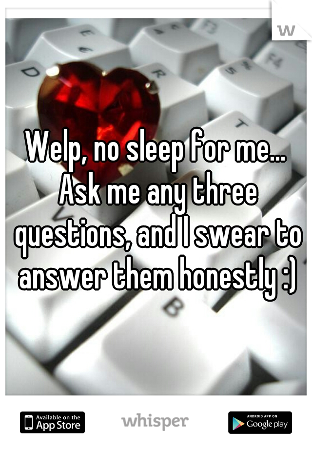 Welp, no sleep for me... Ask me any three questions, and I swear to answer them honestly :)