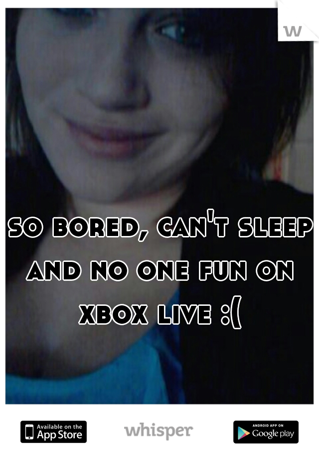  so bored, can't sleep and no one fun on xbox live :(