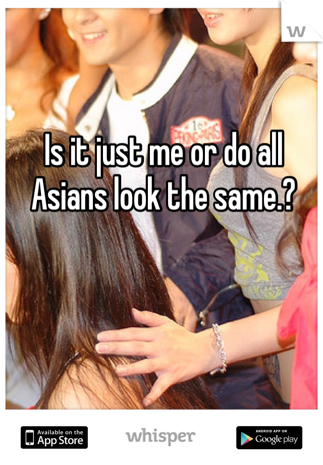 Is it just me or do all Asians look the same.? 
