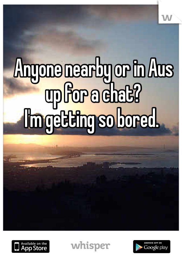 Anyone nearby or in Aus up for a chat? 
I'm getting so bored. 