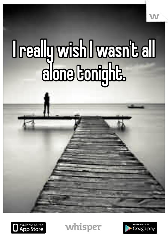 I really wish I wasn't all alone tonight. 