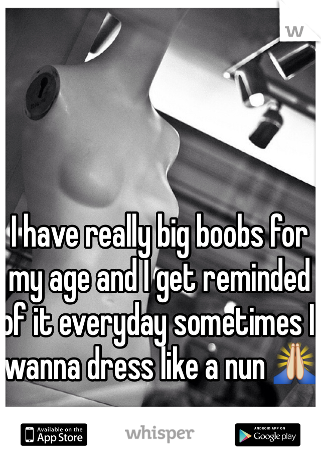 I have really big boobs for my age and I get reminded of it everyday sometimes I wanna dress like a nun 🙏