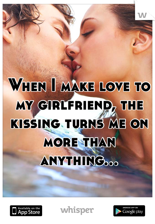 When I make love to my girlfriend, the kissing turns me on more than anything...