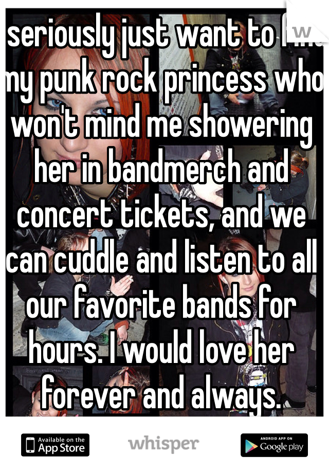 I seriously just want to find my punk rock princess who won't mind me showering her in bandmerch and concert tickets, and we can cuddle and listen to all our favorite bands for hours. I would love her forever and always.