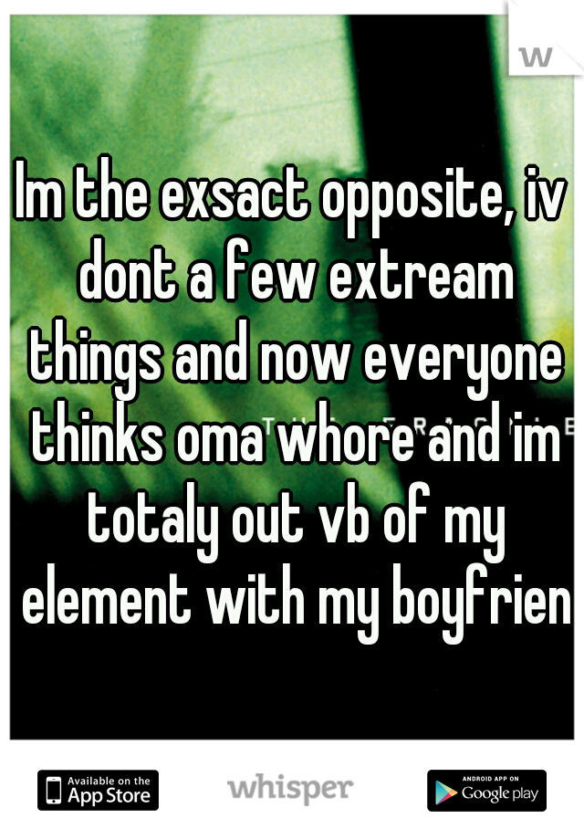 Im the exsact opposite, iv dont a few extream things and now everyone thinks oma whore and im totaly out vb of my element with my boyfriend