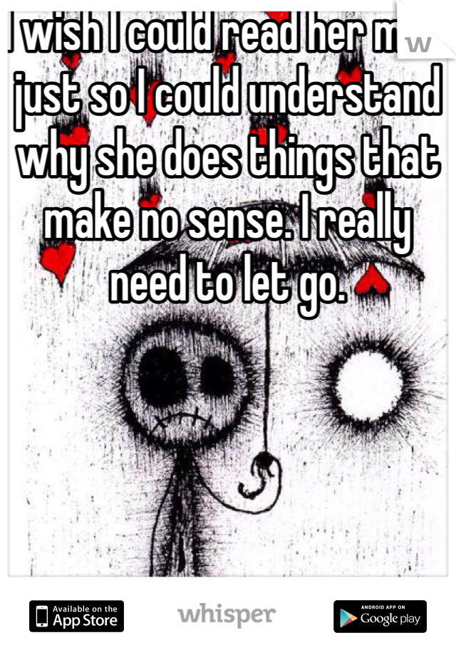 I wish I could read her mind just so I could understand why she does things that make no sense. I really need to let go.