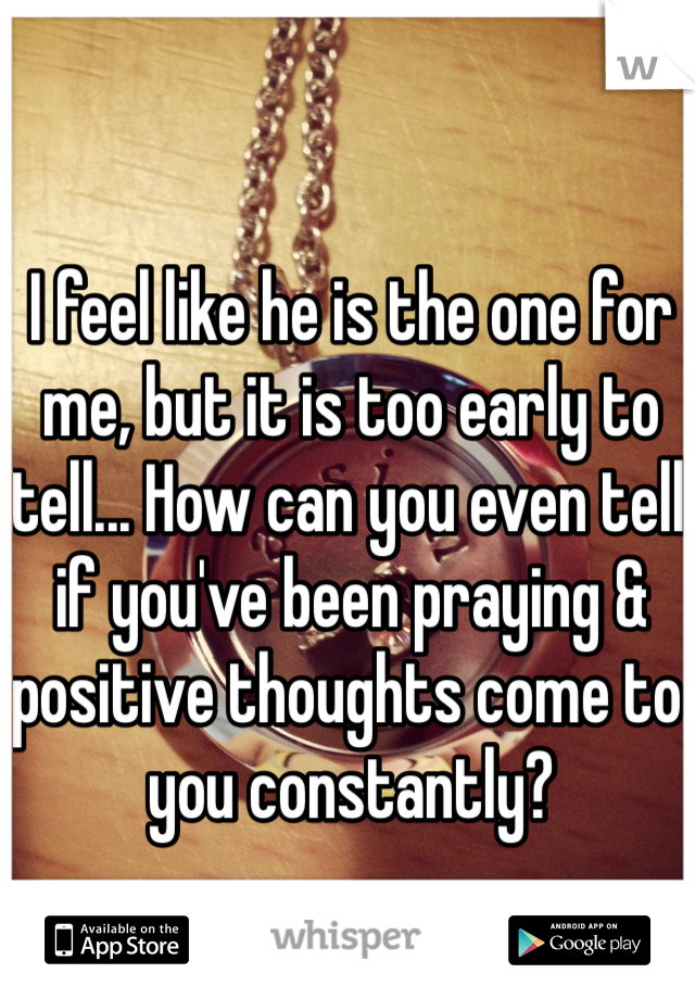 I feel like he is the one for me, but it is too early to tell... How can you even tell if you've been praying & positive thoughts come to you constantly?