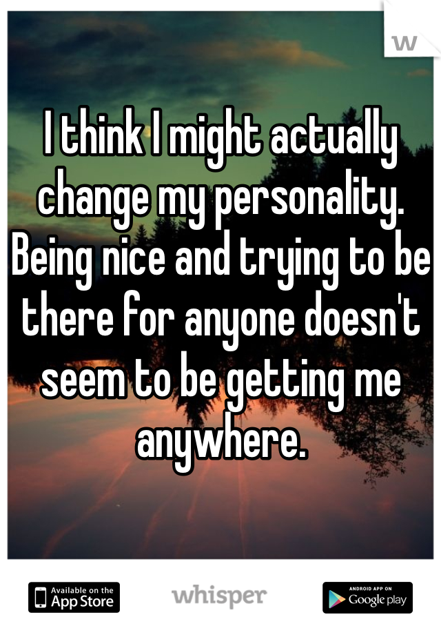 I think I might actually change my personality. Being nice and trying to be there for anyone doesn't seem to be getting me anywhere. 