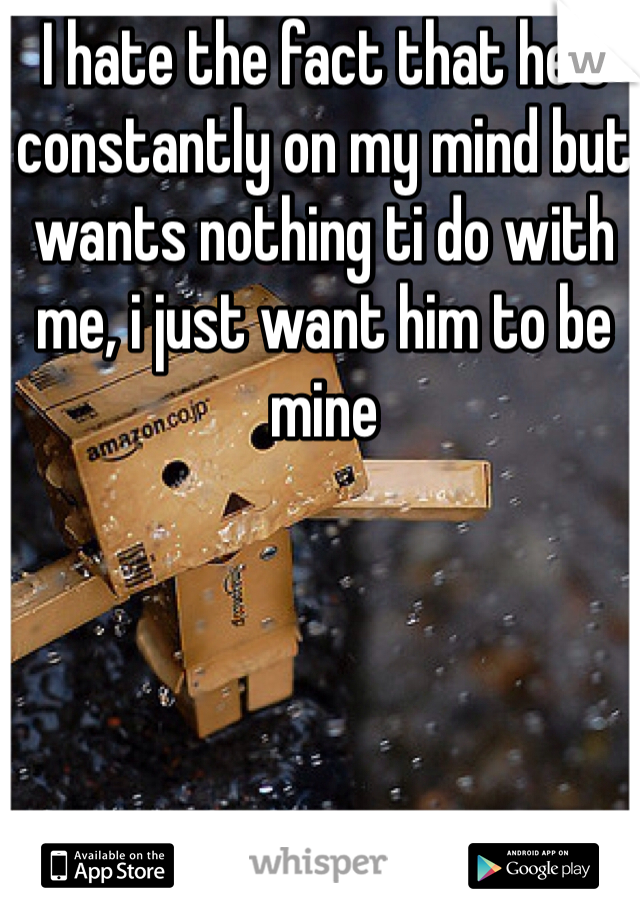 I hate the fact that he's constantly on my mind but wants nothing ti do with me, i just want him to be mine